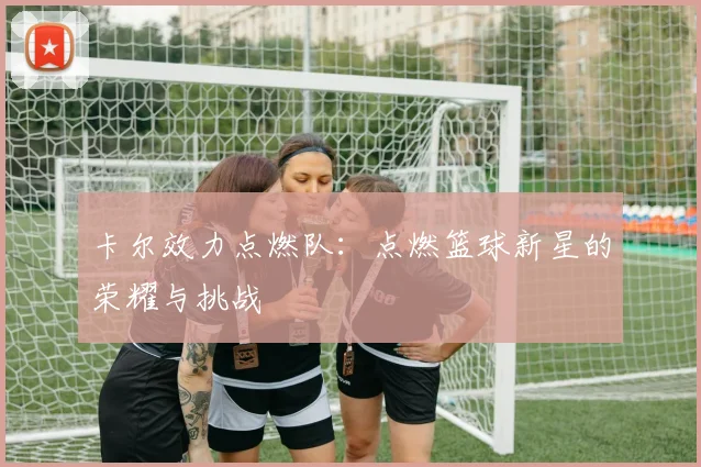 卡尔效力点燃队：点燃篮球新星的荣耀与挑战