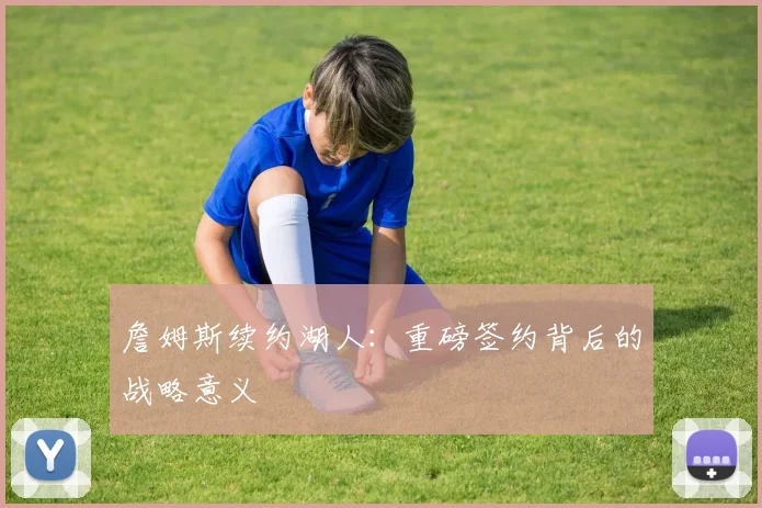 詹姆斯续约湖人：重磅签约背后的战略意义