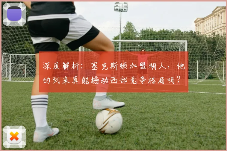 深度解析：塞克斯顿加盟湖人，他的到来真能撼动西部竞争格局吗？