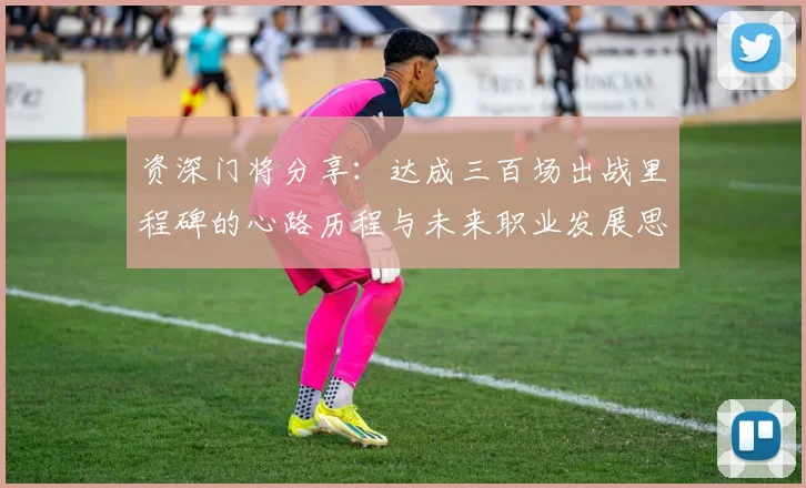 资深门将分享：达成三百场出战里程碑的心路历程与未来职业发展思考